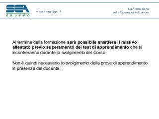 Al termine della formazione sarà possibile emettere il relativo
attestato previo superamento dei test di apprendimento che si
incontreranno durante lo svolgimento del Corso.
Non è quindi necessario lo svolgimento della prova di apprendimento
in presenza del docente.
www.seagruppo.it
La Formazione
sulla Sicurezza sul Lavoro
 