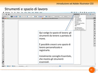 Introduzione ad Adobe Illustrator CS5

Strumenti e spazio di lavoro




                      Qui scelgo lo spazio di lavoro: gli
                      strumenti da tenere a portata di
                      mano.

                      È possibile crearsi uno spazio di
                      lavoro personalizzato e
                      registrarlo.

                      Inizialmente consiglio Essentials,
                      che mostra gli strumenti
                      essenziali.


                                                                         13
 