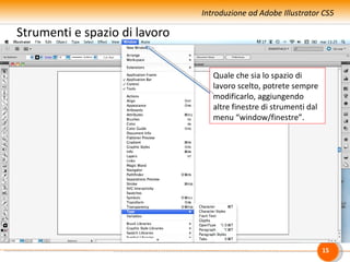 Introduzione ad Adobe Illustrator CS5

Strumenti e spazio di lavoro


                                  Quale che sia lo spazio di
                                  lavoro scelto, potrete sempre
                                               Altri pannelli…
                                  modificarlo, aggiungendo
                                  altre finestre di strumenti dal
                                  menu “window/finestre”.




                                                                    15
 