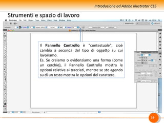 Introduzione ad Adobe Illustrator CS5

Strumenti e spazio di lavoro



            Il Pannello Controllo è “contestuale”, cioè
            cambia a seconda del tipo di oggetto su cui
            lavoriamo.
            Es. Se creiamo o evidenziamo una forma (come
            un cerchio), il Pannello Controllo mostra le
            opzioni relative ai tracciati, mentre se sto agendo
            su di un testo mostra le opzioni del carattere.




                                                                              16
 