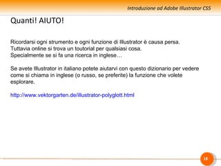 Introduzione ad Adobe Illustrator CS5

Quanti! AIUTO!

Ricordarsi ogni strumento e ogni funzione di Illustrator è causa persa.
Tuttavia online si trova un toutorial per qualsiasi cosa.
Specialmente se si fa una ricerca in inglese…

Se avete Illustrator in italiano potete aiutarvi con questo dizionario per vedere
come si chiama in inglese (o russo, se preferite) la funzione che volete
esplorare.

http://www.vektorgarten.de/illustrator-polyglott.html




                                                                                    18
 