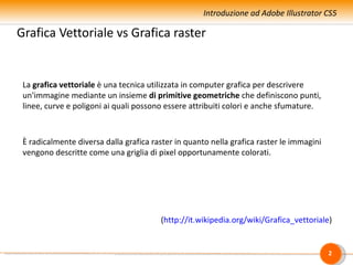 Introduzione ad Adobe Illustrator CS5

Grafica Vettoriale vs Grafica raster


 La grafica vettoriale è una tecnica utilizzata in computer grafica per descrivere
 un'immagine mediante un insieme di primitive geometriche che definiscono punti,
 linee, curve e poligoni ai quali possono essere attribuiti colori e anche sfumature.



 È radicalmente diversa dalla grafica raster in quanto nella grafica raster le immagini
 vengono descritte come una griglia di pixel opportunamente colorati.




                                        (http://it.wikipedia.org/wiki/Grafica_vettoriale)


                                                                                          2
 