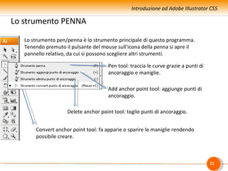 Introduzione ad Adobe Illustrator CS5

Lo strumento PENNA

   Lo strumento pen/penna è lo strumento principale di questo programma.
   Tenendo premuto il pulsante del mouse sull’icona della penna si apre il
   pannello relativo, da cui si possono scegliere altri strumenti.

                                      Pen tool: traccia le curve grazie a punti di
                                      ancoraggio e maniglie.

                                      Add anchor point tool: aggiunge punti di
                                      ancoraggio.

                    Delete anchor point tool: toglie punti di ancoraggio.


       Convert anchor point tool: fa apparie o sparire le maniglie rendendo
       possibile creare.



                                                                                     21
 