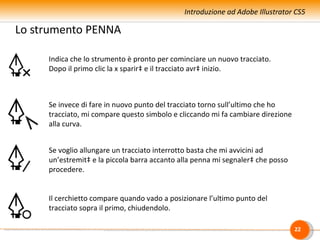 Introduzione ad Adobe Illustrator CS5

Lo strumento PENNA

     Indica che lo strumento è pronto per cominciare un nuovo tracciato.
     Dopo il primo clic la x sparirà e il tracciato avrà inizio.



     Se invece di fare in nuovo punto del tracciato torno sull’ultimo che ho
     tracciato, mi compare questo simbolo e cliccando mi fa cambiare direzione
     alla curva.


     Se voglio allungare un tracciato interrotto basta che mi avvicini ad
     un’estremità e la piccola barra accanto alla penna mi segnalerà che posso
     procedere.


     Il cerchietto compare quando vado a posizionare l’ultimo punto del
     tracciato sopra il primo, chiudendolo.

                                                                                 22
 