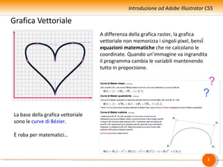 Introduzione ad Adobe Illustrator CS5

Grafica Vettoriale
                                   A differenza della grafica raster, la grafica
                                   vettoriale non memorizza i singoli pixel, bensì
                                   equazioni matematiche che ne calcolano le
                                   coordinate. Quando un’immagine va ingrandita
                                   il programma cambia le variabili mantenendo
                                   tutto in proporzione.

                                                                                 ?
                                                                                ?
La base della grafica vettoriale
sono le curve di Bézier.

È roba per matematici…



                                                                                     3
 