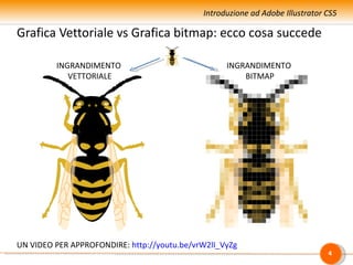 Introduzione ad Adobe Illustrator CS5

Grafica Vettoriale vs Grafica bitmap: ecco cosa succede

         INGRANDIMENTO                             INGRANDIMENTO
            VETTORIALE                                 BITMAP




UN VIDEO PER APPROFONDIRE: http://youtu.be/vrW2lI_VyZg
                                                                               4
 