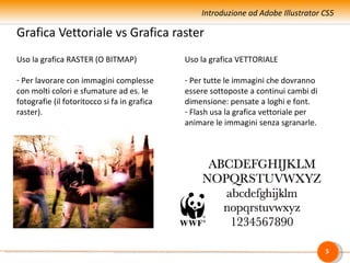 Introduzione ad Adobe Illustrator CS5

Grafica Vettoriale vs Grafica raster
Uso la grafica RASTER (O BITMAP)              Uso la grafica VETTORIALE

- Per lavorare con immagini complesse         - Per tutte le immagini che dovranno
con molti colori e sfumature ad es. le        essere sottoposte a continui cambi di
fotografie (il fotoritocco si fa in grafica   dimensione: pensate a loghi e font.
raster).                                      - Flash usa la grafica vettoriale per
                                              animare le immagini senza sgranarle.




                                                                                      5
 