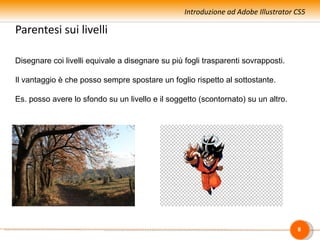 Introduzione ad Adobe Illustrator CS5

Parentesi sui livelli

Disegnare coi livelli equivale a disegnare su più fogli trasparenti sovrapposti.

Il vantaggio è che posso sempre spostare un foglio rispetto al sottostante.

Es. posso avere lo sfondo su un livello e il soggetto (scontornato) su un altro.




                                                                                    8
 