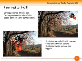 Introduzione ad Adobe Illustrator CS5

Parentesi sui livelli
Sovrapponendo il livello con
l’immagine scontornata all’altro
posso ottenere varie combinazioni.




                                     Illustrator prevede i livelli, ma non
                                     sono fondamentali perché
                                     Illustrator lavora sempre per
                                     oggetti.



                                                                             9
 
