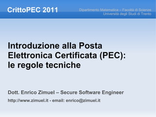 CrittoPEC 2011                     Dipartimento Matematica – Facoltà di Scienze
                                                 Università degli Studi di Trento




Introduzione alla Posta
Elettronica Certificata (PEC):
le regole tecniche


Dott. Enrico Zimuel – Secure Software Engineer
http://www.zimuel.it - email: enrico@zimuel.it
 