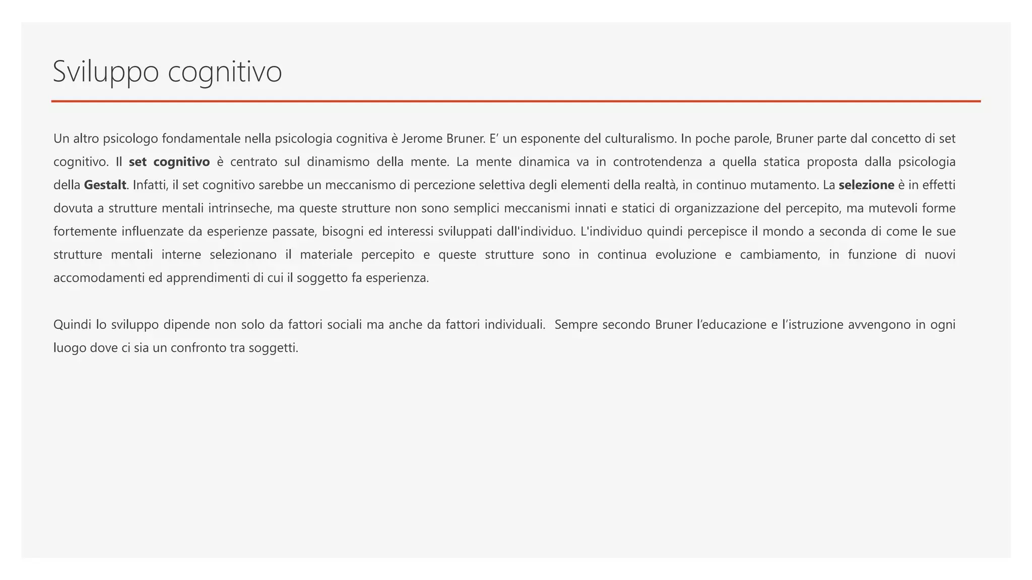 Sviluppo cognitivo
Un altro psicologo fondamentale nella psicologia cognitiva è Jerome Bruner. E’ un esponente del culturalismo. In poche parole, Bruner parte dal concetto di set
cognitivo. Il set cognitivo è centrato sul dinamismo della mente. La mente dinamica va in controtendenza a quella statica proposta dalla psicologia
della Gestalt. Infatti, il set cognitivo sarebbe un meccanismo di percezione selettiva degli elementi della realtà, in continuo mutamento. La selezione è in effetti
dovuta a strutture mentali intrinseche, ma queste strutture non sono semplici meccanismi innati e statici di organizzazione del percepito, ma mutevoli forme
fortemente influenzate da esperienze passate, bisogni ed interessi sviluppati dall'individuo. L'individuo quindi percepisce il mondo a seconda di come le sue
strutture mentali interne selezionano il materiale percepito e queste strutture sono in continua evoluzione e cambiamento, in funzione di nuovi
accomodamenti ed apprendimenti di cui il soggetto fa esperienza.
Quindi lo sviluppo dipende non solo da fattori sociali ma anche da fattori individuali. Sempre secondo Bruner l’educazione e l’istruzione avvengono in ogni
luogo dove ci sia un confronto tra soggetti.
 