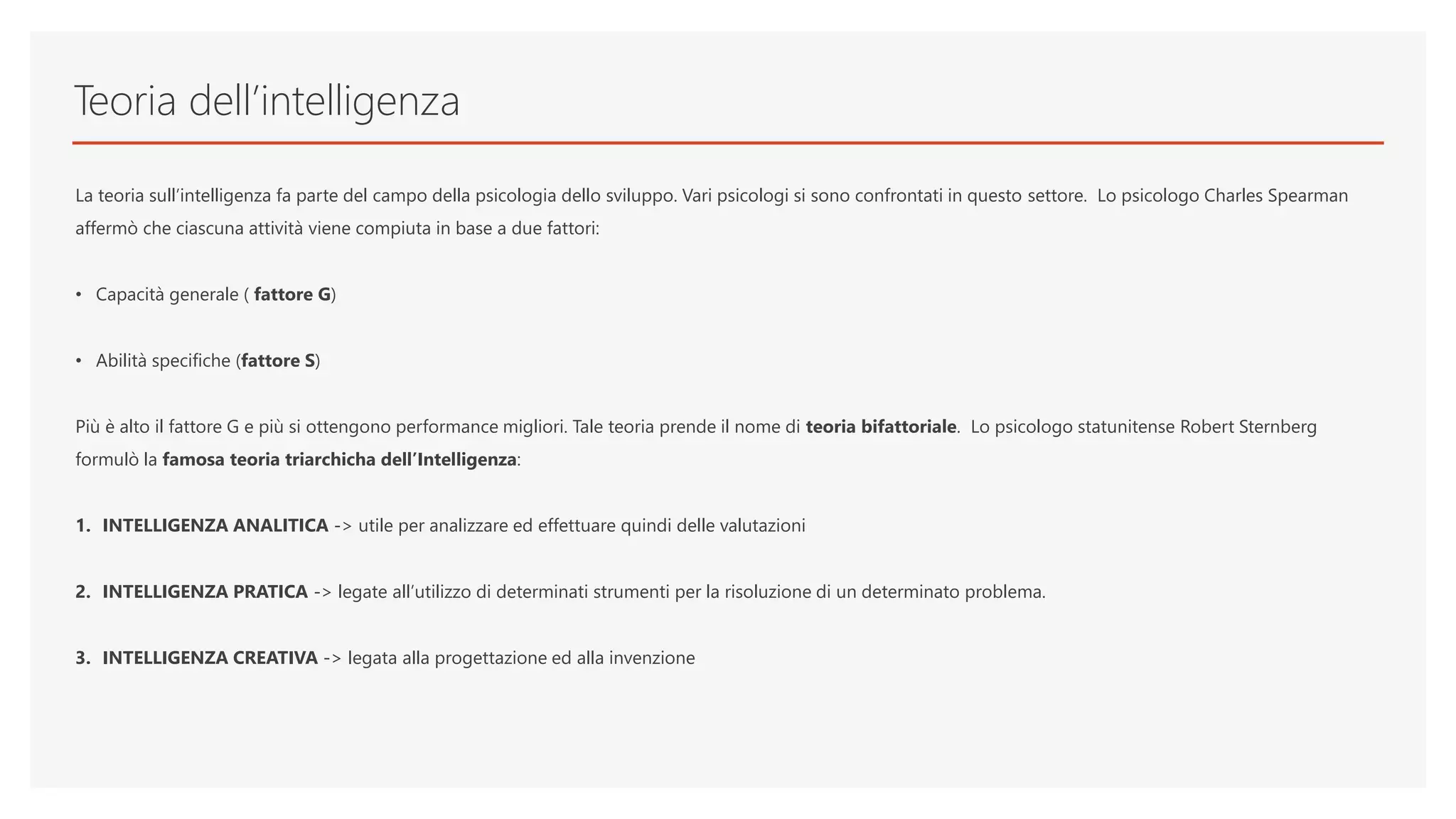 Teoria dell’intelligenza
La teoria sull’intelligenza fa parte del campo della psicologia dello sviluppo. Vari psicologi si sono confrontati in questo settore. Lo psicologo Charles Spearman
affermò che ciascuna attività viene compiuta in base a due fattori:
• Capacità generale ( fattore G)
• Abilità specifiche (fattore S)
Più è alto il fattore G e più si ottengono performance migliori. Tale teoria prende il nome di teoria bifattoriale. Lo psicologo statunitense Robert Sternberg
formulò la famosa teoria triarchicha dell’Intelligenza:
1. INTELLIGENZA ANALITICA -> utile per analizzare ed effettuare quindi delle valutazioni
2. INTELLIGENZA PRATICA -> legate all’utilizzo di determinati strumenti per la risoluzione di un determinato problema.
3. INTELLIGENZA CREATIVA -> legata alla progettazione ed alla invenzione
 