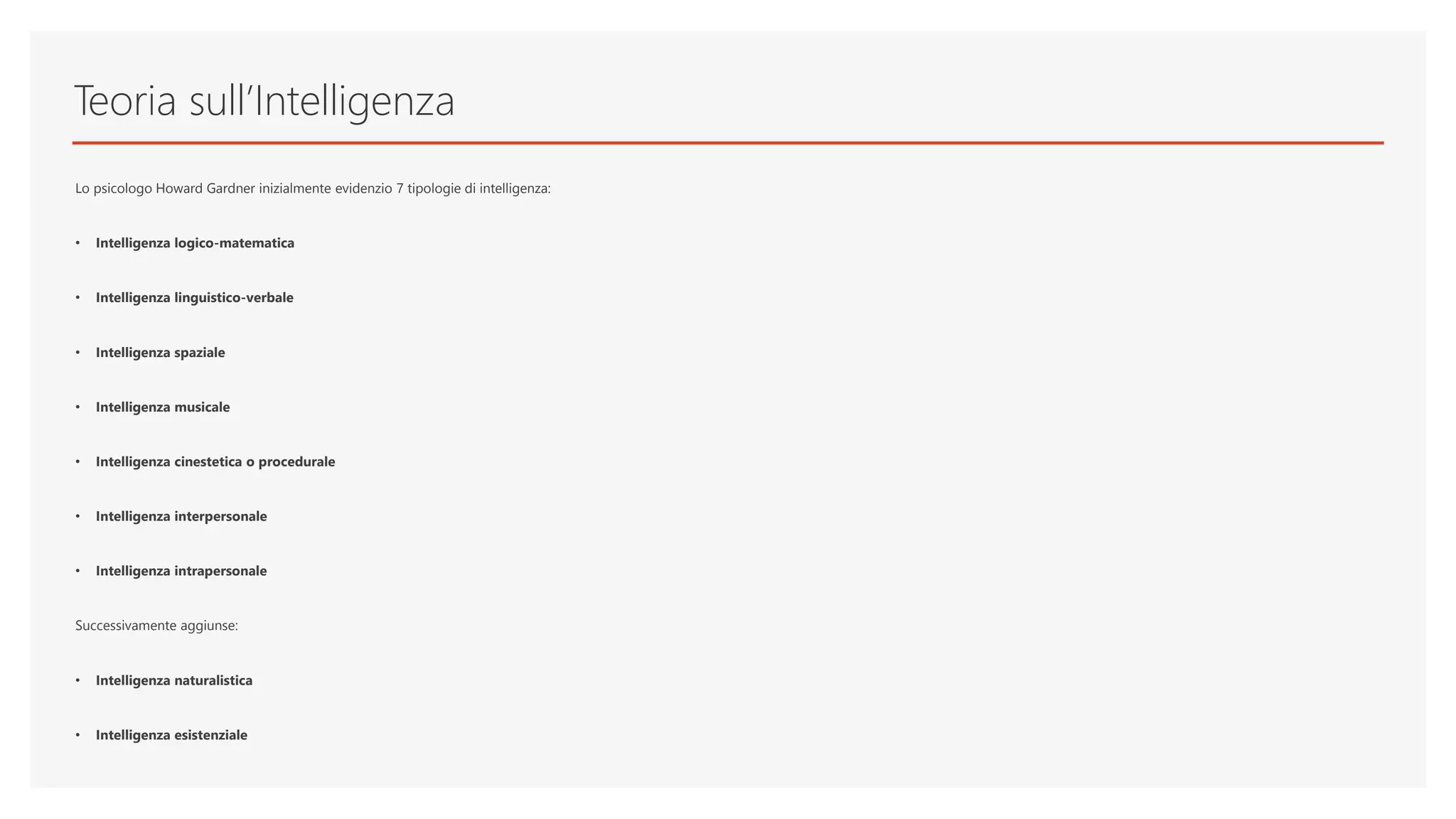 Teoria sull’Intelligenza
Lo psicologo Howard Gardner inizialmente evidenzio 7 tipologie di intelligenza:
• Intelligenza logico-matematica
• Intelligenza linguistico-verbale
• Intelligenza spaziale
• Intelligenza musicale
• Intelligenza cinestetica o procedurale
• Intelligenza interpersonale
• Intelligenza intrapersonale
Successivamente aggiunse:
• Intelligenza naturalistica
• Intelligenza esistenziale
 