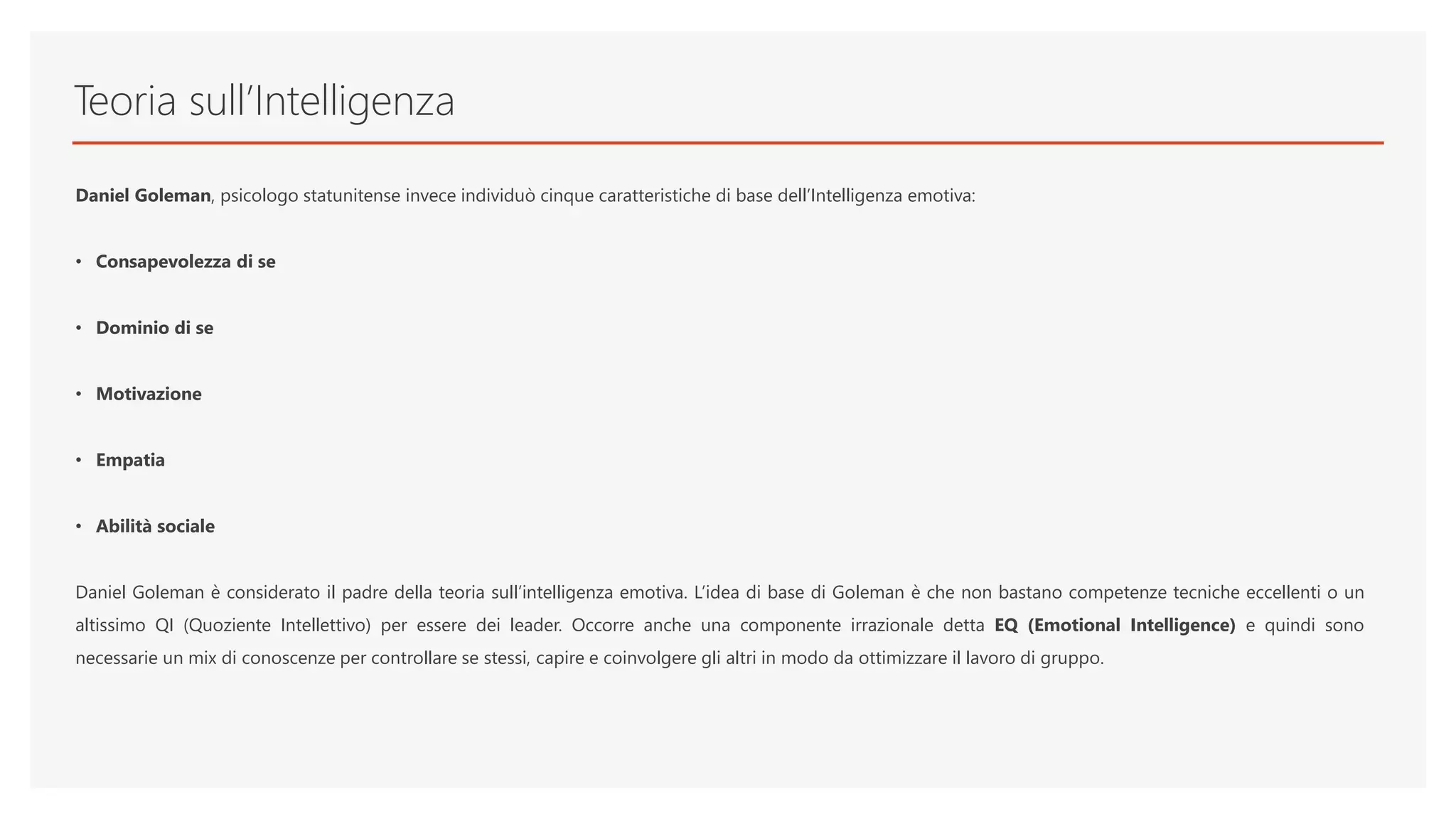 Teoria sull’Intelligenza
Daniel Goleman, psicologo statunitense invece individuò cinque caratteristiche di base dell’Intelligenza emotiva:
• Consapevolezza di se
• Dominio di se
• Motivazione
• Empatia
• Abilità sociale
Daniel Goleman è considerato il padre della teoria sull’intelligenza emotiva. L’idea di base di Goleman è che non bastano competenze tecniche eccellenti o un
altissimo QI (Quoziente Intellettivo) per essere dei leader. Occorre anche una componente irrazionale detta EQ (Emotional Intelligence) e quindi sono
necessarie un mix di conoscenze per controllare se stessi, capire e coinvolgere gli altri in modo da ottimizzare il lavoro di gruppo.
 