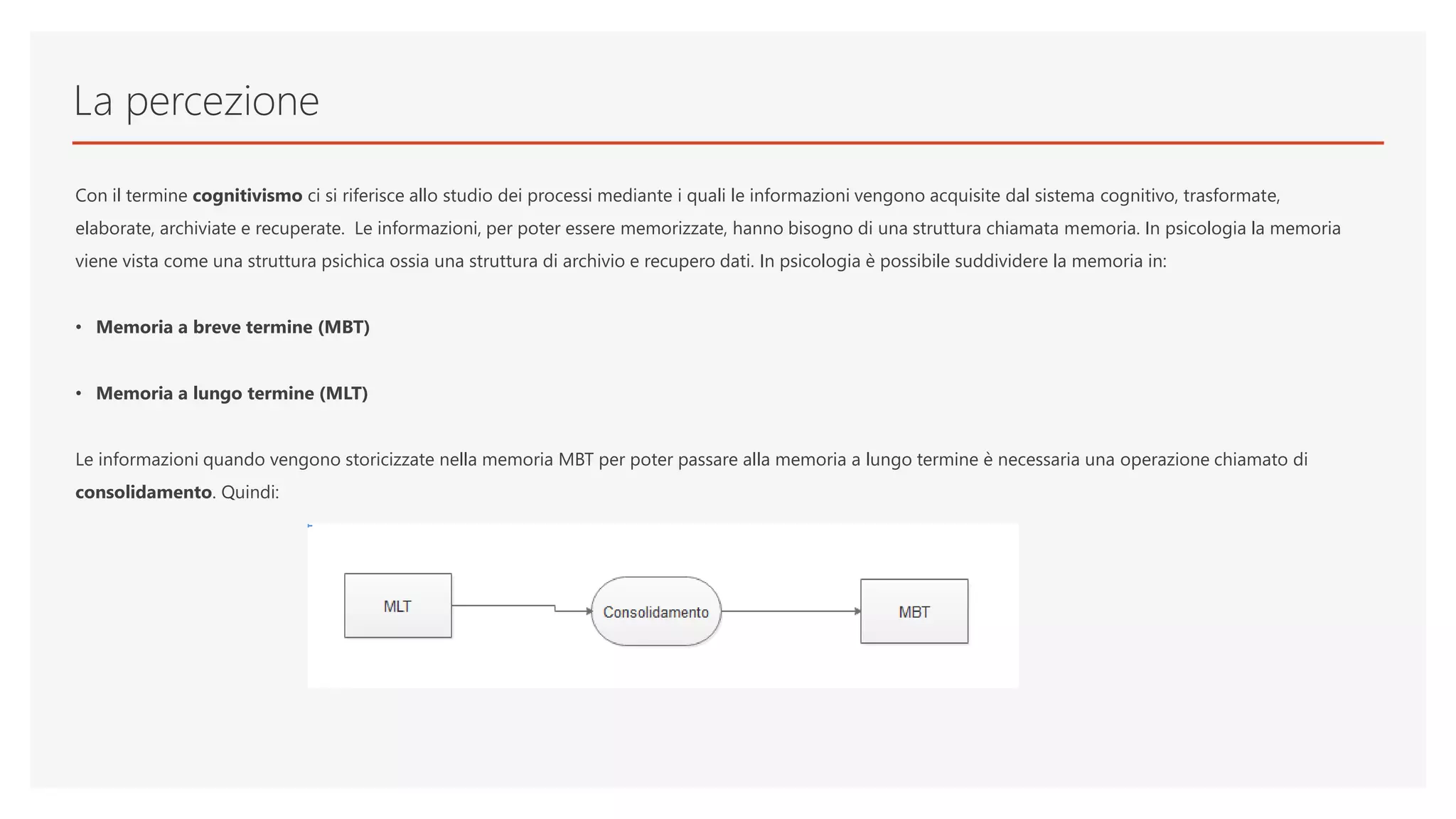 La percezione
Con il termine cognitivismo ci si riferisce allo studio dei processi mediante i quali le informazioni vengono acquisite dal sistema cognitivo, trasformate,
elaborate, archiviate e recuperate. Le informazioni, per poter essere memorizzate, hanno bisogno di una struttura chiamata memoria. In psicologia la memoria
viene vista come una struttura psichica ossia una struttura di archivio e recupero dati. In psicologia è possibile suddividere la memoria in:
• Memoria a breve termine (MBT)
• Memoria a lungo termine (MLT)
Le informazioni quando vengono storicizzate nella memoria MBT per poter passare alla memoria a lungo termine è necessaria una operazione chiamato di
consolidamento. Quindi:
 