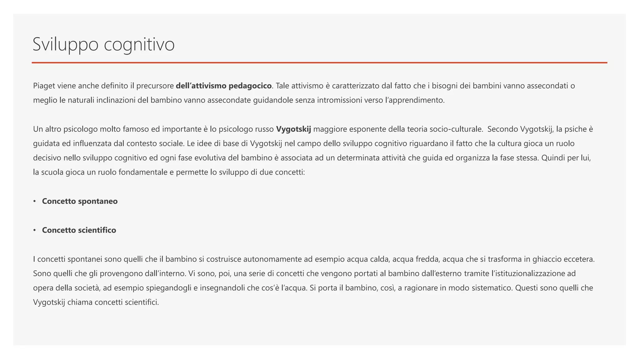 Sviluppo cognitivo
Piaget viene anche definito il precursore dell’attivismo pedagocico. Tale attivismo è caratterizzato dal fatto che i bisogni dei bambini vanno assecondati o
meglio le naturali inclinazioni del bambino vanno assecondate guidandole senza intromissioni verso l’apprendimento.
Un altro psicologo molto famoso ed importante è lo psicologo russo Vygotskij maggiore esponente della teoria socio-culturale. Secondo Vygotskij, la psiche è
guidata ed influenzata dal contesto sociale. Le idee di base di Vygotskij nel campo dello sviluppo cognitivo riguardano il fatto che la cultura gioca un ruolo
decisivo nello sviluppo cognitivo ed ogni fase evolutiva del bambino è associata ad un determinata attività che guida ed organizza la fase stessa. Quindi per lui,
la scuola gioca un ruolo fondamentale e permette lo sviluppo di due concetti:
• Concetto spontaneo
• Concetto scientifico
I concetti spontanei sono quelli che il bambino si costruisce autonomamente ad esempio acqua calda, acqua fredda, acqua che si trasforma in ghiaccio eccetera.
Sono quelli che gli provengono dall’interno. Vi sono, poi, una serie di concetti che vengono portati al bambino dall’esterno tramite l’istituzionalizzazione ad
opera della società, ad esempio spiegandogli e insegnandoli che cos’è l’acqua. Si porta il bambino, così, a ragionare in modo sistematico. Questi sono quelli che
Vygotskij chiama concetti scientifici.
 
