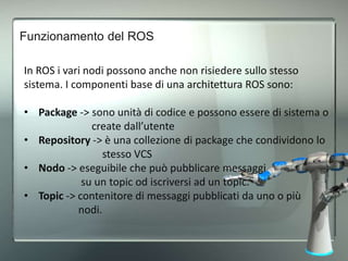 Funzionamento del ROS
• Messaggi -> tipo di dato usato dai nodi per scambiarsi info.
• Servizi -> messaggi di tipo client/...