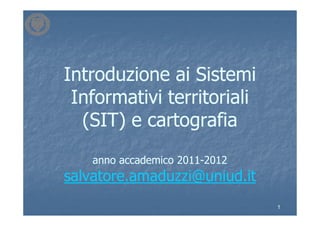 Introduzione ai Sistemi
 Informativi territoriali
  (SIT) e cartografia
    anno accademico 2011-2012
                    2011-
salvatore.amaduzzi@uniud.it
                                1
 