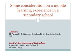 Some consideration on a mobile
    learning experience in a
        secondary school



Authors:
M. Arrigo, O. Di Giuseppe, G. Fulantelli, M. Gentile, L. Seta, D.
Taibi,


Institute for Educational Technology
Italian National Research Council
Palermo (Italy)
 