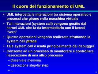 Il cuore del funzionamento di UML
• UML intercetta le interazioni tra sistema operativo e
  processi che girano nella macchina virtuale
• Tali interazioni (system call) vengono gestite dal
  kernel UML che fa da intermediario con il kernel
  “vero”
• Queste operazioni vengono realizzate sfruttando la
  system call ptrace
• Tale system call è usata principalmente dai debugger
• Consente ad un processo di monitorare e controllare
  l'esecuzione di una altro processo
   – Osservare memoria
   – Esecuzione step-by step
   – ...                                                  10
 