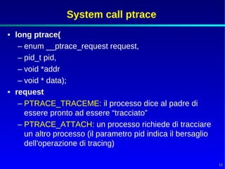 System call ptrace
• long ptrace(
   – enum __ptrace_request request,
   – pid_t pid,
   – void *addr
   – void * data);
• request
   – PTRACE_TRACEME: il processo dice al padre di
     essere pronto ad essere “tracciato”
   – PTRACE_ATTACH: un processo richiede di tracciare
     un altro processo (il parametro pid indica il bersaglio
     dell'operazione di tracing)

                                                               11
 