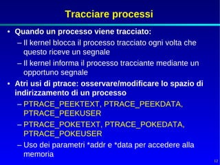 Tracciare processi
• Quando un processo viene tracciato:
   – Il kernel blocca il processo tracciato ogni volta che
     questo riceve un segnale
   – Il kernel informa il processo tracciante mediante un
     opportuno segnale
• Atri usi di ptrace: osservare/modificare lo spazio di
  indirizzamento di un processo
   – PTRACE_PEEKTEXT, PTRACE_PEEKDATA,
     PTRACE_PEEKUSER
   – PTRACE_POKETEXT, PTRACE_POKEDATA,
     PTRACE_POKEUSER
   – Uso dei parametri *addr e *data per accedere alla
     memoria
                                                             12
 