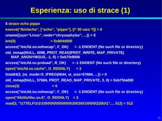 Esperienza: uso di strace (1)
$ strace echo pippo
execve("/bin/echo", ["echo", "pippo"], [/* 30 vars */]) = 0
uname({sys="Linux", node="chrysophylax", ...}) = 0
brk(0)                     = 0x804d000
access("/etc/ld.so.nohwcap", F_OK)        = -1 ENOENT (No such file or directory)
old_mmap(NULL, 4096, PROT_READ|PROT_WRITE, MAP_PRIVATE|
   MAP_ANONYMOUS, -1, 0) = 0xb7fe9000
access("/etc/ld.so.preload", R_OK)       = -1 ENOENT (No such file or directory)
open("/etc/ld.so.cache", O_RDONLY)         =3
fstat64(3, {st_mode=S_IFREG|0644, st_size=57684, ...}) = 0
old_mmap(NULL, 57684, PROT_READ, MAP_PRIVATE, 3, 0) = 0xb7fda000
close(3)                    =0
access("/etc/ld.so.nohwcap", F_OK)        = -1 ENOENT (No such file or directory)
open("/lib/tls/libc.so.6", O_RDONLY)     =3
read(3, "177ELF11100000000030301000220U1"..., 512) = 512


                                                                                    15
 