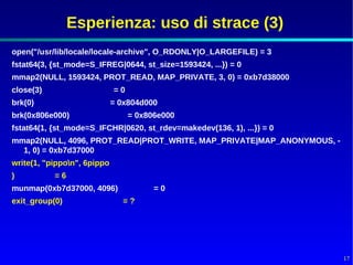 Esperienza: uso di strace (3)
open("/usr/lib/locale/locale-archive", O_RDONLY|O_LARGEFILE) = 3
fstat64(3, {st_mode=S_IFREG|0644, st_size=1593424, ...}) = 0
mmap2(NULL, 1593424, PROT_READ, MAP_PRIVATE, 3, 0) = 0xb7d38000
close(3)                     =0
brk(0)                       = 0x804d000
brk(0x806e000)                    = 0x806e000
fstat64(1, {st_mode=S_IFCHR|0620, st_rdev=makedev(136, 1), ...}) = 0
mmap2(NULL, 4096, PROT_READ|PROT_WRITE, MAP_PRIVATE|MAP_ANONYMOUS, -
  1, 0) = 0xb7d37000
write(1, "pippon", 6pippo
)          =6
munmap(0xb7d37000, 4096)                =0
exit_group(0)                  =?




                                                                       17
 
