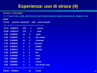 Esperienza: uso di strace (4)
$ strace -c echo pippo
# -c = Count time, calls, and errors for each system call and report a summary on program exit.
pippo
% time       seconds usecs/call                    calls    errors syscall
------ ----------- ----------- --------- --------- ----------------
43.12      0.000279             279            1           execve
26.89      0.000174             174            1           write
 6.65     0.000043              14         3               open
 6.65     0.000043              7         6            old_mmap
 4.33     0.000028              14         2               munmap
 2.78     0.000018              6         3           3 access
 2.47     0.000016              4         4            fstat64
 2.16     0.000014              7         2            mmap2
 1.39     0.000009              3         3            brk
 1.24     0.000008              3         3            close
 1.08     0.000007              7         1            read
 0.62     0.000004              4         1            uname
 0.62     0.000004              4         1            set_thread_area
------ ----------- ----------- --------- --------- ----------------
100.00      0.000647                      31           3 total                                    18
 