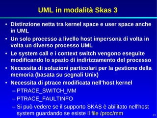 UML in modalità Skas 3
• Distinzione netta tra kernel space e user space anche
  in UML
• Un solo processo a livello host impersona di volta in
  volta un diverso processo UML
• Le system call e i context switch vengono eseguite
  modificando lo spazio di indirizzamento del processo
• Necessita di soluzioni particolari per la gestione della
  memoria (basata su segnali Unix)
• Necessita di ptrace modificata nell'host kernel
   – PTRACE_SWITCH_MM
   – PTRACE_FAULTINFO
   – Si può vedere se il supporto SKAS è abilitato nell'host
     system guardando se esiste il file /proc/mm             23
 