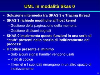 UML in modalità Skas 0
• Soluzione intermedia tra SKAS 3 e Tracing thread
• SKAS 3 richiede modifiche all'host kernel
   – Gestione della paginazione della memoria
   – Gestione di alcuni segnali
• SKAS 0 implementa queste funzioni in una serie di
  “stub” presenti nello spazio di indirizzamento dei
  processi
• Il codice presente e' minimo
   – Solo alcuni signal handler vengono usati
   – < 8K di codice
   – Il kernel e I suoi dati rimangono in un altro spazio di
      indirizzamento
                                                               26
 