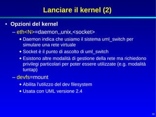 Lanciare il kernel (2)
• Opzioni del kernel
  – eth<N>=daemon,,unix,<socket>
      Daemon indica che usiamo il sistema uml_switch per
       simulare una rete virtuale
      Socket è il punto di ascolto di uml_switch
      Esistono altre modalità di gestione della rete ma richiedono
       privilegi particolari per poter essere utilizzate (e.g. modalità
       tuntap)
  – devfs=mount
      Abilita l'utilizzo del dev filesystem
      Usata con UML versione 2.4




                                                                          30
 