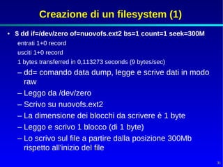 Creazione di un filesystem (1)
• $ dd if=/dev/zero of=nuovofs.ext2 bs=1 count=1 seek=300M
  entrati 1+0 record
  usciti 1+0 record
  1 bytes transferred in 0,113273 seconds (9 bytes/sec)
  – dd= comando data dump, legge e scrive dati in modo
    raw
  – Leggo da /dev/zero
  – Scrivo su nuovofs.ext2
  – La dimensione dei blocchi da scrivere è 1 byte
  – Leggo e scrivo 1 blocco (di 1 byte)
  – Lo scrivo sul file a partire dalla posizione 300Mb
    rispetto all'inizio del file
                                                             31
 