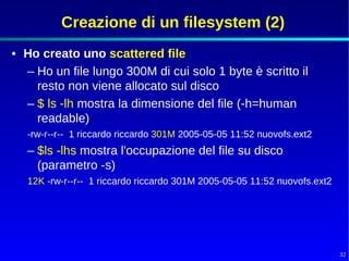 Creazione di un filesystem (2)
• Ho creato uno scattered file
  – Ho un file lungo 300M di cui solo 1 byte è scritto il
    resto non viene allocato sul disco
  – $ ls -lh mostra la dimensione del file (-h=human
    readable)
   -rw-r--r-- 1 riccardo riccardo 301M 2005-05-05 11:52 nuovofs.ext2
   – $ls -lhs mostra l'occupazione del file su disco
     (parametro -s)
   12K -rw-r--r-- 1 riccardo riccardo 301M 2005-05-05 11:52 nuovofs.ext2




                                                                           32
 
