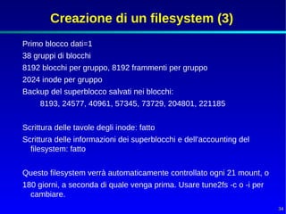 Creazione di un filesystem (3)
Primo blocco dati=1
38 gruppi di blocchi
8192 blocchi per gruppo, 8192 frammenti per gruppo
2024 inode per gruppo
Backup del superblocco salvati nei blocchi:
     8193, 24577, 40961, 57345, 73729, 204801, 221185


Scrittura delle tavole degli inode: fatto
Scrittura delle informazioni dei superblocchi e dell'accounting del
  filesystem: fatto


Questo filesystem verrà automaticamente controllato ogni 21 mount, o
180 giorni, a seconda di quale venga prima. Usare tune2fs -c o -i per
  cambiare.
                                                                        34
 