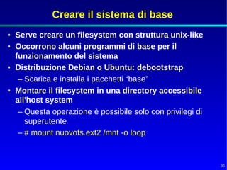 Creare il sistema di base
• Serve creare un filesystem con struttura unix-like
• Occorrono alcuni programmi di base per il
  funzionamento del sistema
• Distribuzione Debian o Ubuntu: debootstrap
   – Scarica e installa i pacchetti “base”
• Montare il filesystem in una directory accessibile
  all'host system
   – Questa operazione è possibile solo con privilegi di
     superutente
   – # mount nuovofs.ext2 /mnt -o loop


                                                           35
 