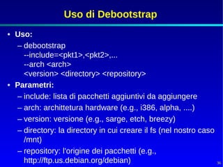 Uso di Debootstrap
• Uso:
  – debootstrap
    --include=<pkt1>,<pkt2>,...
    --arch <arch>
    <version> <directory> <repository>
• Parametri:
  – include: lista di pacchetti aggiuntivi da aggiungere
  – arch: archittetura hardware (e.g., i386, alpha, ....)
  – version: versione (e.g., sarge, etch, breezy)
  – directory: la directory in cui creare il fs (nel nostro caso
    /mnt)
  – repository: l'origine dei pacchetti (e.g.,
    http://ftp.us.debian.org/debian)                               36
 