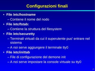 Configurazioni finali
• File /etc/hostname
   – Contiene il nome del nodo
• File /etc/fstab:
   – Contiene la struttura del filesystem
• File /etc/securetty
   – Terminali virtuali da cui il superutente puo' entrare nel
     sistema
   – A noi serve aggiungere il terminale tty0
• File /etc/inittab
   – File di configurazione del demone init
   – A noi serve impostare la console virtuale su tty0

                                                                 37
 