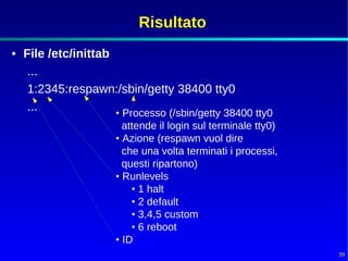 Risultato
• File /etc/inittab
   ...
   1:2345:respawn:/sbin/getty 38400 tty0
   ...              • Processo (/sbin/getty 38400 tty0
                       attende il login sul terminale tty0)
                     • Azione (respawn vuol dire
                       che una volta terminati i processi,
                       questi ripartono)
                     • Runlevels
                         • 1 halt
                         • 2 default
                         • 3,4,5 custom
                         • 6 reboot
                     • ID
                                                              39
 