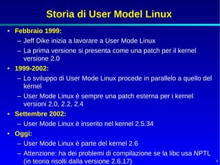 Storia di User Model Linux
• Febbraio 1999:
   – Jeff Dike inizia a lavorare a User Mode Linux
   – La prima versione si presenta come una patch per il kernel
     versione 2.0
• 1999-2002:
   – Lo sviluppo di User Mode Linux procede in parallelo a quello del
     kernel
   – User Mode Linux è sempre una patch esterna per i kernel
     versioni 2.0, 2.2, 2.4
• Settembre 2002:
   – User Mode Linux è inserito nel kernel 2.5.34
• Oggi:
   – User Mode Linux è parte del kernel 2.6
   – Attenzione: ha dei problemi di compilazione se la libc usa NPTL
     (in teoria risolti dalla versione 2.6.17)                          4
 