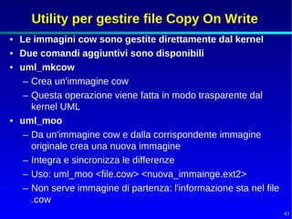 Utility per gestire file Copy On Write
• Le immagini cow sono gestite direttamente dal kernel
• Due comandi aggiuntivi sono disponibili
• uml_mkcow
   – Crea un'immagine cow
   – Questa operazione viene fatta in modo trasparente dal
     kernel UML
• uml_moo
   – Da un'immagine cow e dalla corrispondente immagine
     originale crea una nuova immagine
   – Integra e sincronizza le differenze
   – Uso: uml_moo <file.cow> <nuova_immainge.ext2>
   – Non serve immagine di partenza: l'informazione sta nel file
     .cow
                                                                   43
 