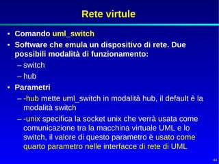 Rete virtule
• Comando uml_switch
• Software che emula un dispositivo di rete. Due
  possibili modalità di funzionamento:
   – switch
   – hub
• Parametri
   – -hub mette uml_switch in modalità hub, il default è la
     modalità switch
   – -unix specifica la socket unix che verrà usata come
     comunicazione tra la macchina virtuale UML e lo
     switch, il valore di questo parametro è usato come
     quarto parametro nelle interfacce di rete di UML
                                                              44
 