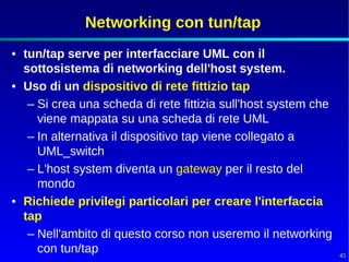 Networking con tun/tap
• tun/tap serve per interfacciare UML con il
  sottosistema di networking dell'host system.
• Uso di un dispositivo di rete fittizio tap
   – Si crea una scheda di rete fittizia sull'host system che
     viene mappata su una scheda di rete UML
   – In alternativa il dispositivo tap viene collegato a
     UML_switch
   – L'host system diventa un gateway per il resto del
     mondo
• Richiede privilegi particolari per creare l'interfaccia
  tap
   – Nell'ambito di questo corso non useremo il networking
     con tun/tap                                                45
 