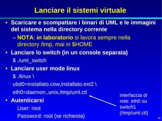 Lanciare il sistemi virtuale
• Scaricare e scompattare i binari di UML e le immagini
  del sistema nella directory corrente
   – NOTA: in laboratorio si lavora sempre nella
     directory /tmp, mai in $HOME
• Lanciare lo switch (in un console separata)
  $ ./uml_switch
• Lanciare user mode linux
  $ ./linux 
  ubd0=installato.cow,installato.ext2 
  eth0=daemon,,unix,/tmp/uml.ctl
                                          interfaccia di
• Autenticarsi                            rete: eth0 su
    User: root                            switch1
                                          (/tmp/uml.ctl)
    Password: root (se richiesta)                          48
 