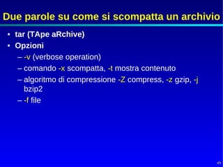 Due parole su come si scompatta un archivio
• tar (TApe aRchive)
• Opzioni
   – -v (verbose operation)
   – comando -x scompatta, -t mostra contenuto
   – algoritmo di compressione -Z compress, -z gzip, -j
     bzip2
   – -f file




                                                          49
 