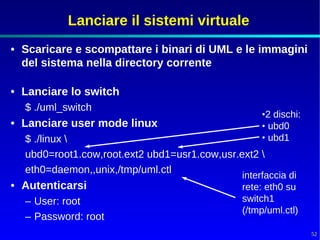 Lanciare il sistemi virtuale
• Scaricare e scompattare i binari di UML e le immagini
  del sistema nella directory corrente

• Lanciare lo switch
  $ ./uml_switch
                                                  •2 dischi:
• Lanciare user mode linux                        • ubd0
  $ ./linux                                      • ubd1
  ubd0=root1.cow,root.ext2 ubd1=usr1.cow,usr.ext2 
  eth0=daemon,,unix,/tmp/uml.ctl
                                              interfaccia di
• Autenticarsi                                rete: eth0 su
  – User: root                                switch1
                                              (/tmp/uml.ctl)
  – Password: root
                                                               52
 