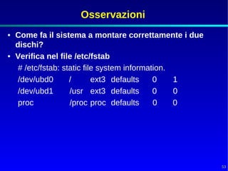 Osservazioni
• Come fa il sistema a montare correttamente i due
  dischi?
• Verifica nel file /etc/fstab
   # /etc/fstab: static file system information.
   /dev/ubd0       /       ext3 defaults    0    1
   /dev/ubd1       /usr ext3 defaults       0    0
   proc            /proc proc defaults      0    0




                                                     53
 