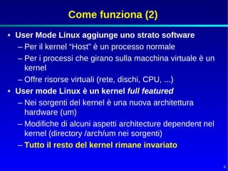 Come funziona (2)
• User Mode Linux aggiunge uno strato software
  – Per il kernel “Host” è un processo normale
  – Per i processi che girano sulla macchina virtuale è un
    kernel
  – Offre risorse virtuali (rete, dischi, CPU, ...)
• User mode Linux è un kernel full featured
  – Nei sorgenti del kernel è una nuova architettura
    hardware (um)
  – Modifiche di alcuni aspetti architecture dependent nel
    kernel (directory /arch/um nei sorgenti)
  – Tutto il resto del kernel rimane invariato

                                                             6
 