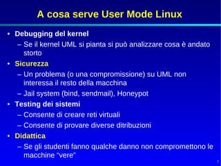 A cosa serve User Mode Linux
• Debugging del kernel
   – Se il kernel UML si pianta si può analizzare cosa è andato
     storto
• Sicurezza
   – Un problema (o una compromissione) su UML non
     interessa il resto della macchina
   – Jail system (bind, sendmail), Honeypot
• Testing dei sistemi
   – Consente di creare reti virtuali
   – Consente di provare diverse ditribuzioni
• Didattica
   – Se gli studenti fanno qualche danno non compromettono le
     macchine “vere”
                                                                  7
 