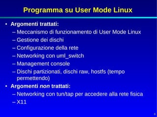 Programma su User Mode Linux
• Argomenti trattati:
  – Meccanismo di funzionamento di User Mode Linux
  – Gestione dei dischi
  – Configurazione della rete
  – Networking con uml_switch
  – Management console
  – Dischi partizionati, dischi raw, hostfs (tempo
    permettendo)
• Argomenti non trattati:
  – Networking con tun/tap per accedere alla rete fisica
  – X11

                                                           8
 